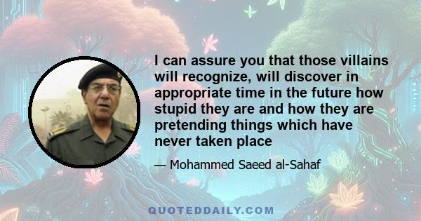 I can assure you that those villains will recognize, will discover in appropriate time in the future how stupid they are and how they are pretending things which have never taken place