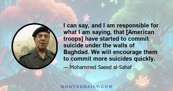 I can say, and I am responsible for what I am saying, that [American troops] have started to commit suicide under the walls of Baghdad. We will encourage them to commit more suicides quickly.