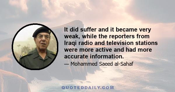 It did suffer and it became very weak, while the reporters from Iraqi radio and television stations were more active and had more accurate information.