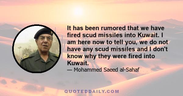 It has been rumored that we have fired scud missiles into Kuwait. I am here now to tell you, we do not have any scud missiles and I don't know why they were fired into Kuwait.