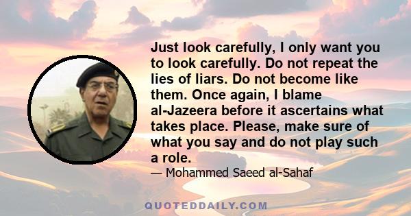 Just look carefully, I only want you to look carefully. Do not repeat the lies of liars. Do not become like them. Once again, I blame al-Jazeera before it ascertains what takes place. Please, make sure of what you say