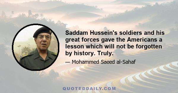 Saddam Hussein's soldiers and his great forces gave the Americans a lesson which will not be forgotten by history. Truly.