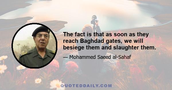 The fact is that as soon as they reach Baghdad gates, we will besiege them and slaughter them.