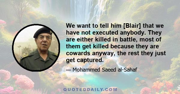 We want to tell him [Blair] that we have not executed anybody. They are either killed in battle, most of them get killed because they are cowards anyway, the rest they just get captured.