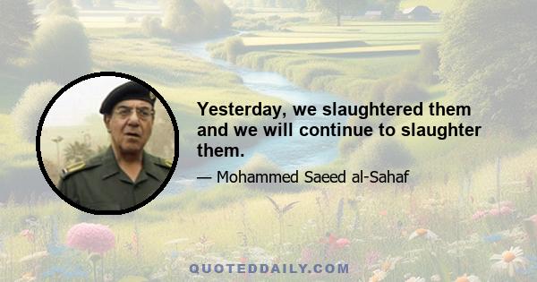 Yesterday, we slaughtered them and we will continue to slaughter them.