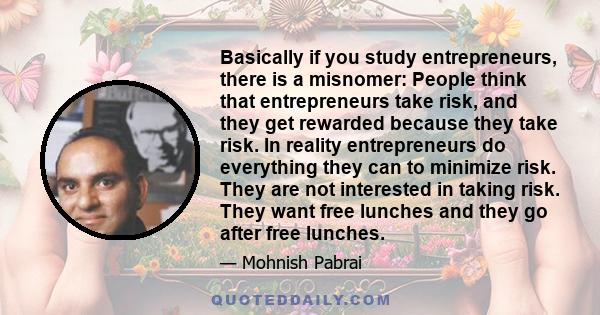 Basically if you study entrepreneurs, there is a misnomer: People think that entrepreneurs take risk, and they get rewarded because they take risk. In reality entrepreneurs do everything they can to minimize risk. They