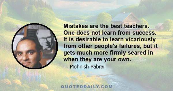 Mistakes are the best teachers. One does not learn from success. It is desirable to learn vicariously from other people's failures, but it gets much more firmly seared in when they are your own.