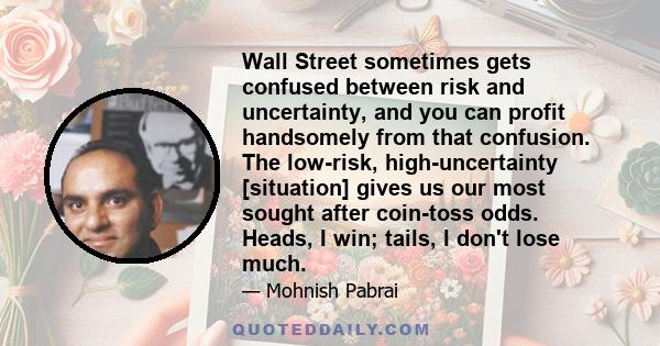 Wall Street sometimes gets confused between risk and uncertainty, and you can profit handsomely from that confusion. The low-risk, high-uncertainty [situation] gives us our most sought after coin-toss odds. Heads, I