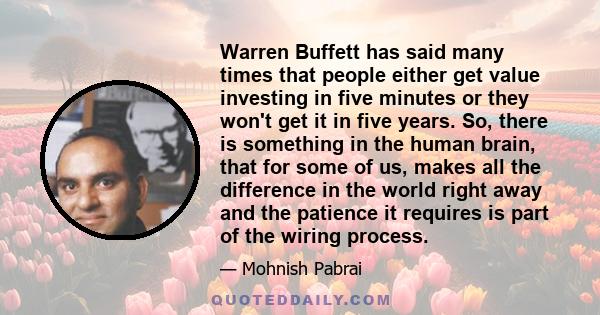 Warren Buffett has said many times that people either get value investing in five minutes or they won't get it in five years. So, there is something in the human brain, that for some of us, makes all the difference in