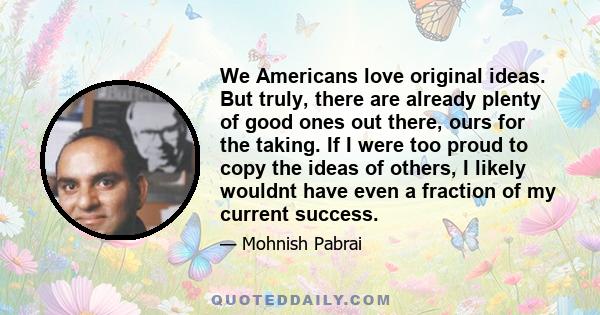 We Americans love original ideas. But truly, there are already plenty of good ones out there, ours for the taking. If I were too proud to copy the ideas of others, I likely wouldnt have even a fraction of my current