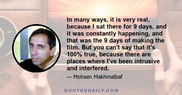 In many ways, it is very real, because I sat there for 9 days, and it was constantly happening, and that was the 9 days of making the film. But you can't say that it's 100% true, because there are places where I've been 