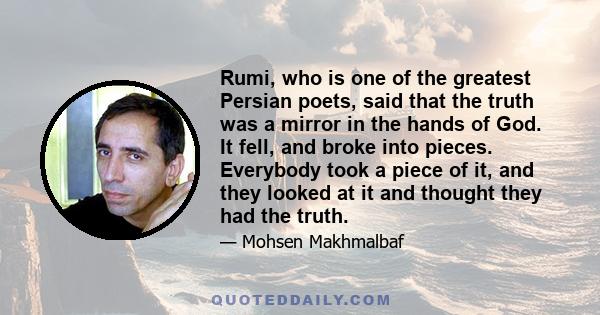 Rumi, who is one of the greatest Persian poets, said that the truth was a mirror in the hands of God. It fell, and broke into pieces. Everybody took a piece of it, and they looked at it and thought they had the truth.