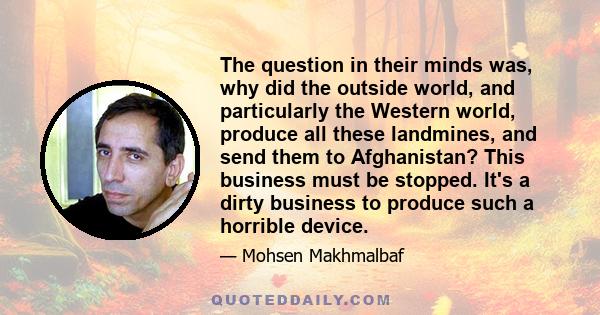 The question in their minds was, why did the outside world, and particularly the Western world, produce all these landmines, and send them to Afghanistan? This business must be stopped. It's a dirty business to produce