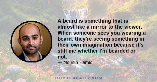 A beard is something that is almost like a mirror to the viewer. When someone sees you wearing a beard, they're seeing something in their own imagination because it's still me whether I'm bearded or not.