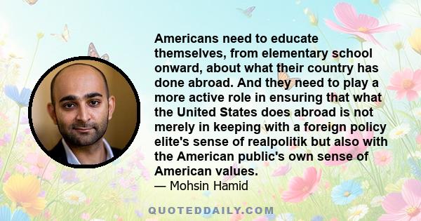 Americans need to educate themselves, from elementary school onward, about what their country has done abroad. And they need to play a more active role in ensuring that what the United States does abroad is not merely