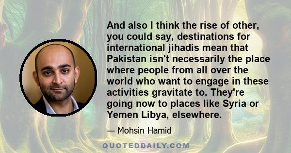 And also I think the rise of other, you could say, destinations for international jihadis mean that Pakistan isn't necessarily the place where people from all over the world who want to engage in these activities