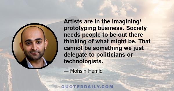 Artists are in the imagining/ prototyping business. Society needs people to be out there thinking of what might be. That cannot be something we just delegate to politicians or technologists.