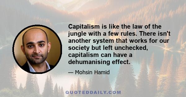 Capitalism is like the law of the jungle with a few rules. There isn't another system that works for our society but left unchecked, capitalism can have a dehumanising effect.