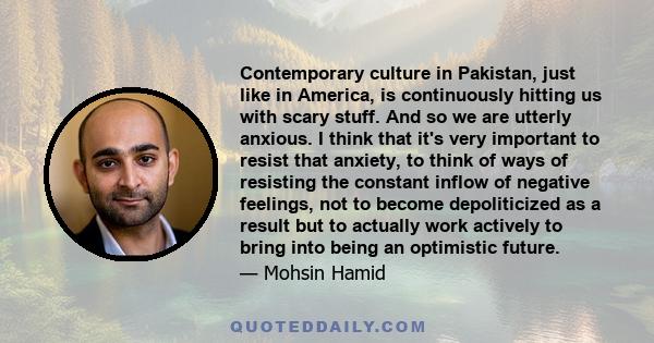 Contemporary culture in Pakistan, just like in America, is continuously hitting us with scary stuff. And so we are utterly anxious. I think that it's very important to resist that anxiety, to think of ways of resisting