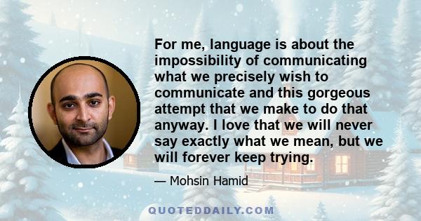 For me, language is about the impossibility of communicating what we precisely wish to communicate and this gorgeous attempt that we make to do that anyway. I love that we will never say exactly what we mean, but we