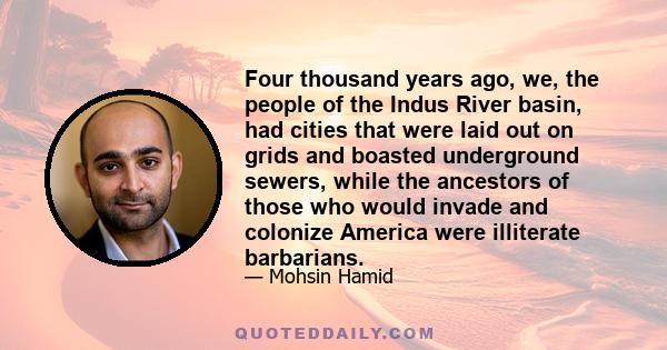 Four thousand years ago, we, the people of the Indus River basin, had cities that were laid out on grids and boasted underground sewers, while the ancestors of those who would invade and colonize America were illiterate 