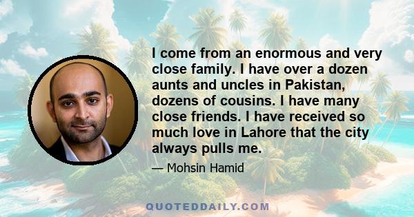 I come from an enormous and very close family. I have over a dozen aunts and uncles in Pakistan, dozens of cousins. I have many close friends. I have received so much love in Lahore that the city always pulls me.