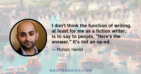 I don't think the function of writing, at least for me as a fiction writer, is to say to people, Here's the answer. It's not an op-ed.