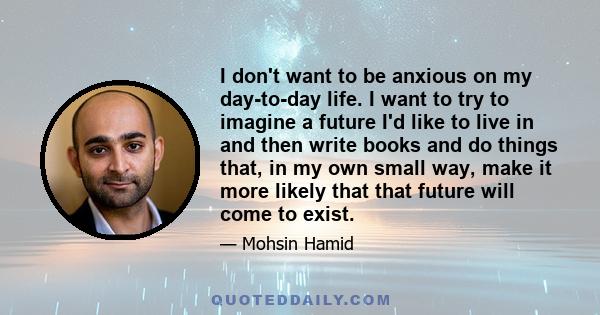 I don't want to be anxious on my day-to-day life. I want to try to imagine a future I'd like to live in and then write books and do things that, in my own small way, make it more likely that that future will come to