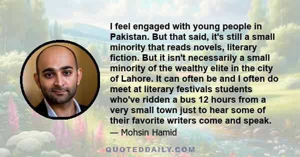 I feel engaged with young people in Pakistan. But that said, it's still a small minority that reads novels, literary fiction. But it isn't necessarily a small minority of the wealthy elite in the city of Lahore. It can