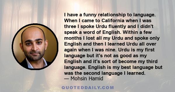 I have a funny relationship to language. When I came to California when I was three I spoke Urdu fluently and I didn't speak a word of English. Within a few months I lost all my Urdu and spoke only English and then I