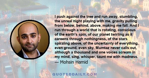 I push against the tree and run away, stumbling, the unreal night playing with me, gravity pulling from below, behind, above, making me fall. And I run through a world that is rotating, conscious of the earth's spin, of 