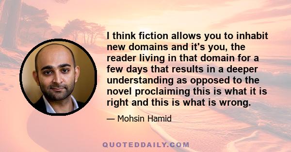 I think fiction allows you to inhabit new domains and it's you, the reader living in that domain for a few days that results in a deeper understanding as opposed to the novel proclaiming this is what it is right and