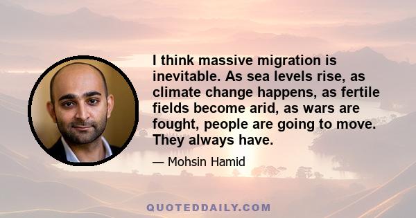 I think massive migration is inevitable. As sea levels rise, as climate change happens, as fertile fields become arid, as wars are fought, people are going to move. They always have.