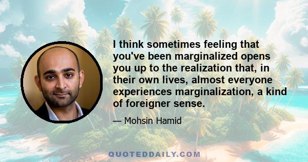 I think sometimes feeling that you've been marginalized opens you up to the realization that, in their own lives, almost everyone experiences marginalization, a kind of foreigner sense.