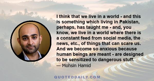 I think that we live in a world - and this is something which living in Pakistan, perhaps, has taught me - and, you know, we live in a world where there is a constant feed from social media, the news, etc., of things