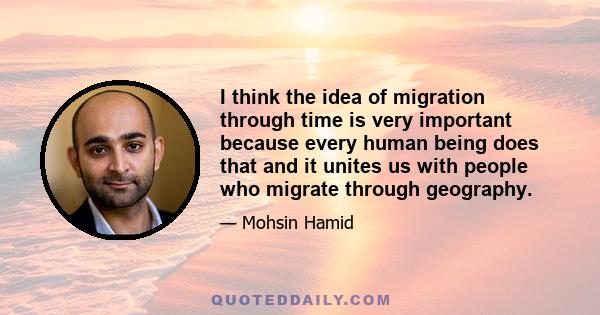 I think the idea of migration through time is very important because every human being does that and it unites us with people who migrate through geography.