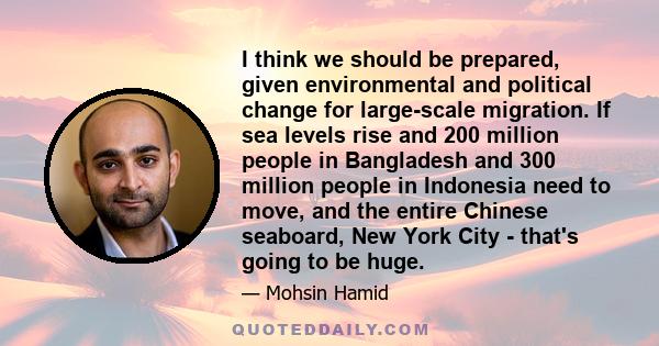 I think we should be prepared, given environmental and political change for large-scale migration. If sea levels rise and 200 million people in Bangladesh and 300 million people in Indonesia need to move, and the entire 