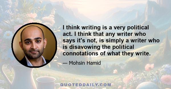 I think writing is a very political act. I think that any writer who says it's not, is simply a writer who is disavowing the political connotations of what they write.