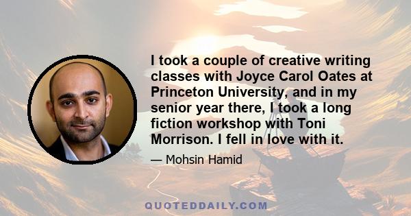 I took a couple of creative writing classes with Joyce Carol Oates at Princeton University, and in my senior year there, I took a long fiction workshop with Toni Morrison. I fell in love with it.