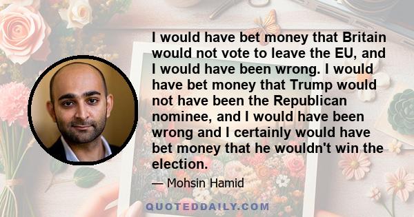 I would have bet money that Britain would not vote to leave the EU, and I would have been wrong. I would have bet money that Trump would not have been the Republican nominee, and I would have been wrong and I certainly