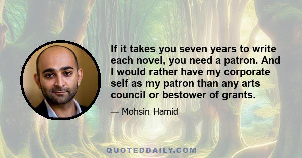 If it takes you seven years to write each novel, you need a patron. And I would rather have my corporate self as my patron than any arts council or bestower of grants.