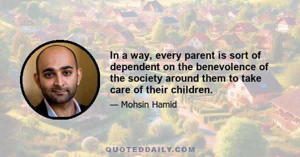 In a way, every parent is sort of dependent on the benevolence of the society around them to take care of their children.