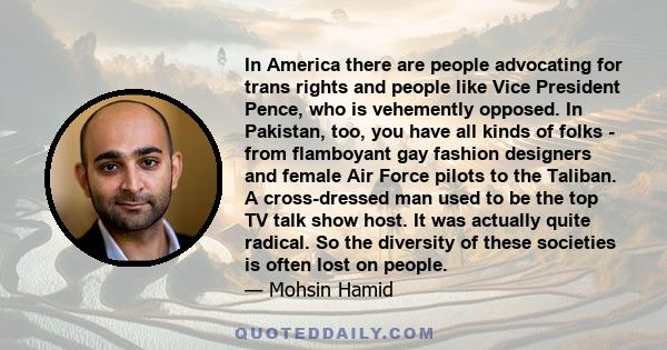 In America there are people advocating for trans rights and people like Vice President Pence, who is vehemently opposed. In Pakistan, too, you have all kinds of folks - from flamboyant gay fashion designers and female