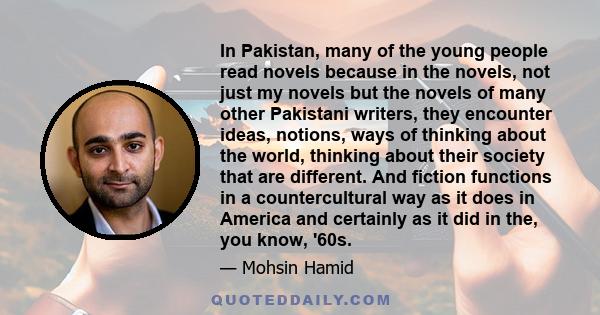 In Pakistan, many of the young people read novels because in the novels, not just my novels but the novels of many other Pakistani writers, they encounter ideas, notions, ways of thinking about the world, thinking about 