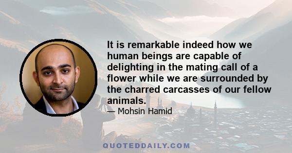 It is remarkable indeed how we human beings are capable of delighting in the mating call of a flower while we are surrounded by the charred carcasses of our fellow animals.