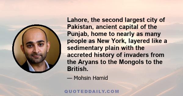 Lahore, the second largest city of Pakistan, ancient capital of the Punjab, home to nearly as many people as New York, layered like a sedimentary plain with the accreted history of invaders from the Aryans to the