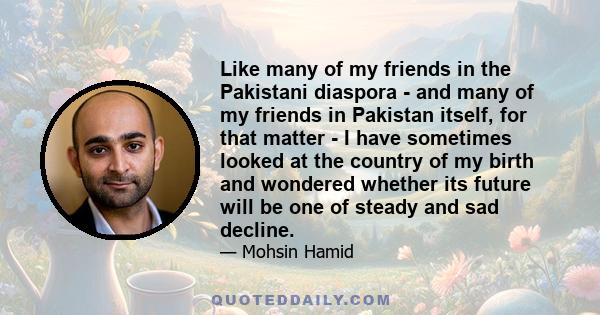 Like many of my friends in the Pakistani diaspora - and many of my friends in Pakistan itself, for that matter - I have sometimes looked at the country of my birth and wondered whether its future will be one of steady