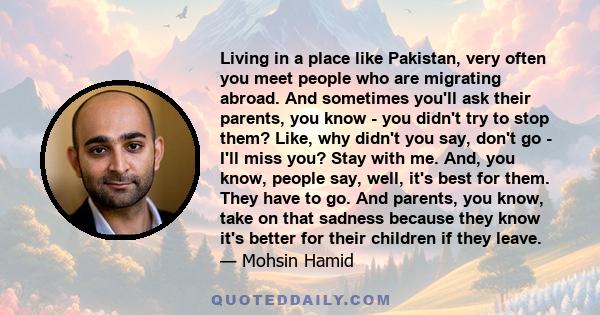 Living in a place like Pakistan, very often you meet people who are migrating abroad. And sometimes you'll ask their parents, you know - you didn't try to stop them? Like, why didn't you say, don't go - I'll miss you?