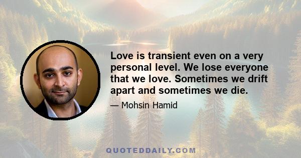 Love is transient even on a very personal level. We lose everyone that we love. Sometimes we drift apart and sometimes we die.