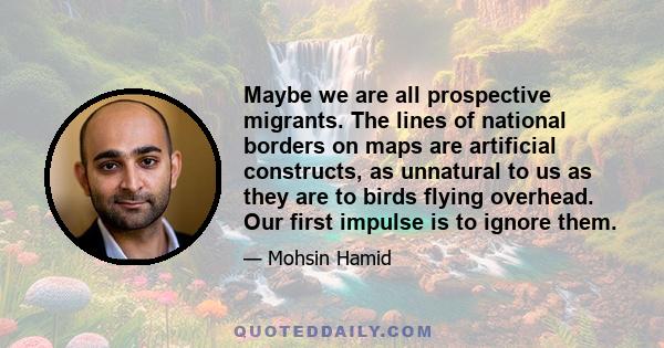 Maybe we are all prospective migrants. The lines of national borders on maps are artificial constructs, as unnatural to us as they are to birds flying overhead. Our first impulse is to ignore them.